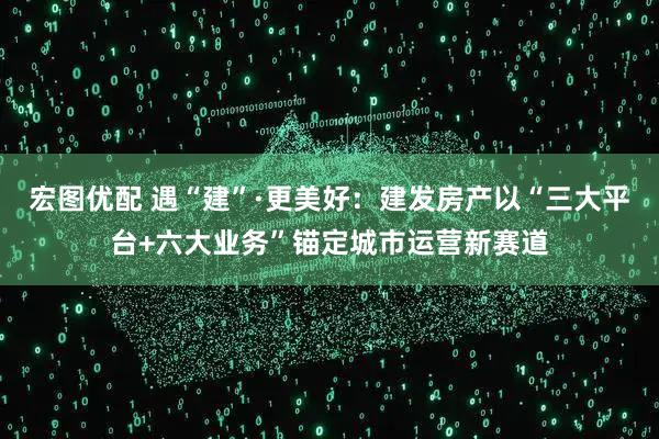 宏图优配 遇“建”·更美好：建发房产以“三大平台+六大业务”锚定城市运营新赛道