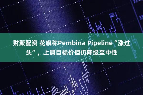 财聚配资 花旗称Pembina Pipeline“涨过头”，上调目标价但仍降级至中性